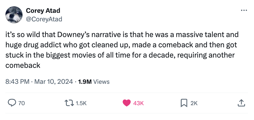angle - Corey Atad it's so wild that Downey's narrative is that he was a massive talent and huge drug addict who got cleaned up, made a comeback and then got stuck in the biggest movies of all time for a decade, requiring another comeback 1.9M Views 70 43